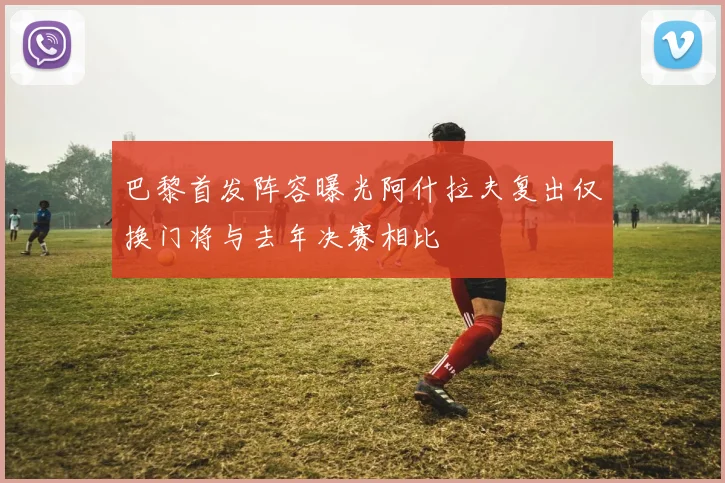 巴黎首发阵容曝光阿什拉夫复出仅换门将与去年决赛相比