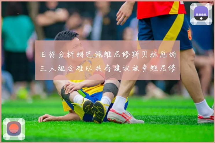 旧将分析姆巴佩维尼修斯贝林厄姆三人组合难以共存建议放弃维尼修斯