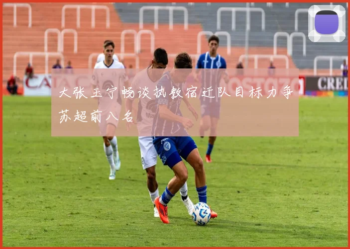 大张玉宁畅谈执教宿迁队目标力争苏超前八名