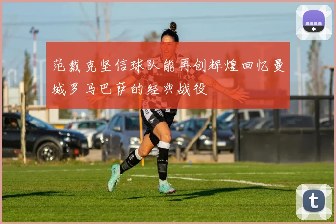 范戴克坚信球队能再创辉煌回忆曼城罗马巴萨的经典战役