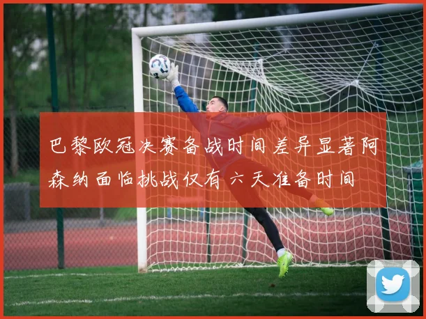 巴黎欧冠决赛备战时间差异显著阿森纳面临挑战仅有六天准备时间