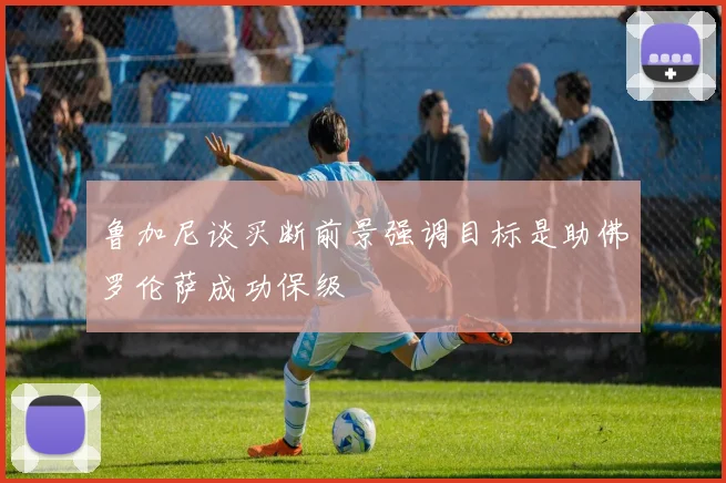 鲁加尼谈买断前景强调目标是助佛罗伦萨成功保级