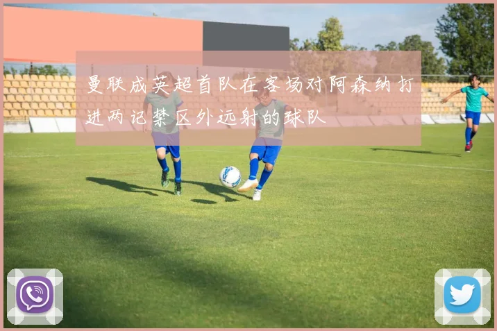 曼联成英超首队在客场对阿森纳打进两记禁区外远射的球队