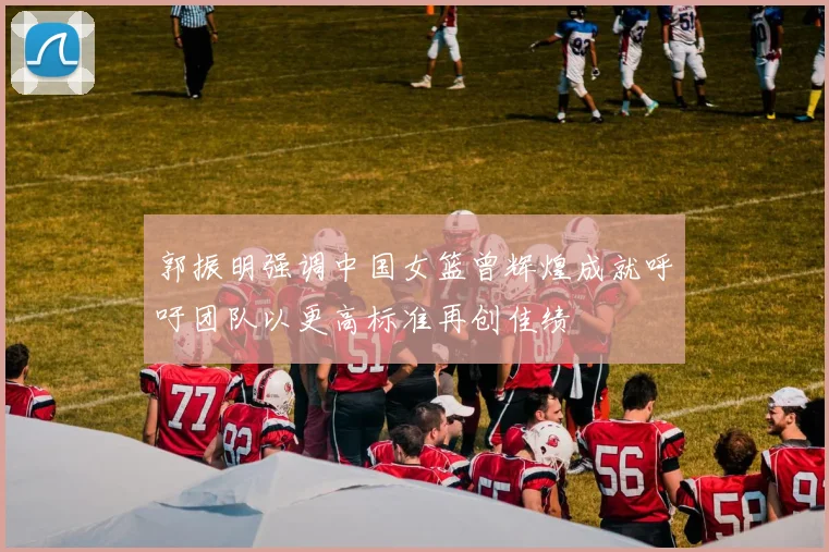 郭振明强调中国女篮曾辉煌成就呼吁团队以更高标准再创佳绩