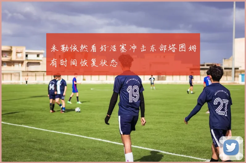 米勒依然看好活塞冲击东部塔图姆有时间恢复状态