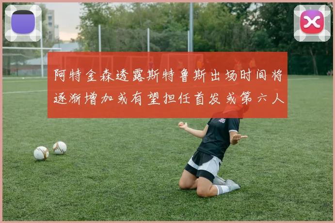 阿特金森透露斯特鲁斯出场时间将逐渐增加或有望担任首发或第六人
