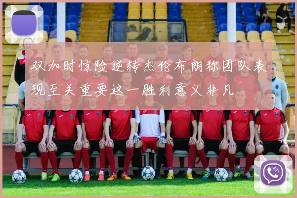 双加时惊险逆转杰伦布朗称团队表现至关重要这一胜利意义非凡