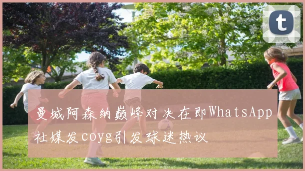 曼城阿森纳巅峰对决在即WhatsApp社媒发coyg引发球迷热议