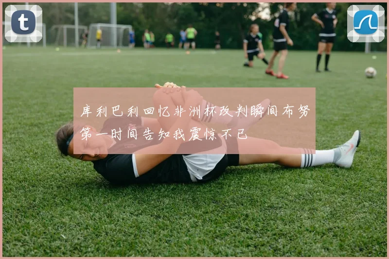 库利巴利回忆非洲杯改判瞬间布努第一时间告知我震惊不已