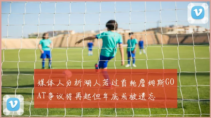 媒体人分析湖人若过首轮詹姆斯GOAT争议将再起但年底或被遗忘