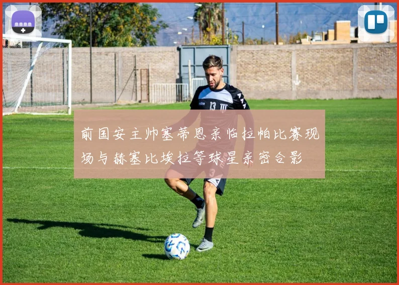 前国安主帅塞蒂恩亲临拉帕比赛现场与赫塞比埃拉等球星亲密合影