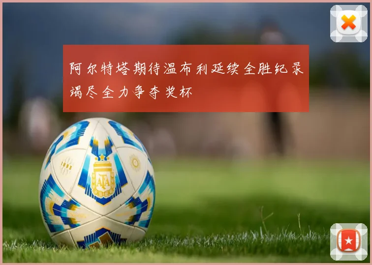 阿尔特塔期待温布利延续全胜纪录竭尽全力争夺奖杯