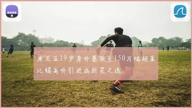 库尼亚19岁身价暴涨至150万瑞超莱比锡高价引进成新星之选