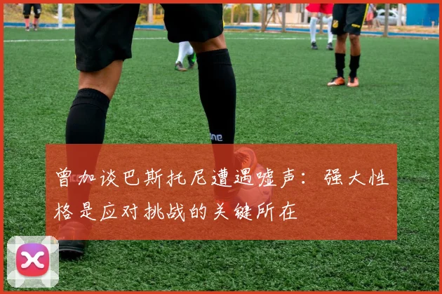 曾加谈巴斯托尼遭遇嘘声：强大性格是应对挑战的关键所在