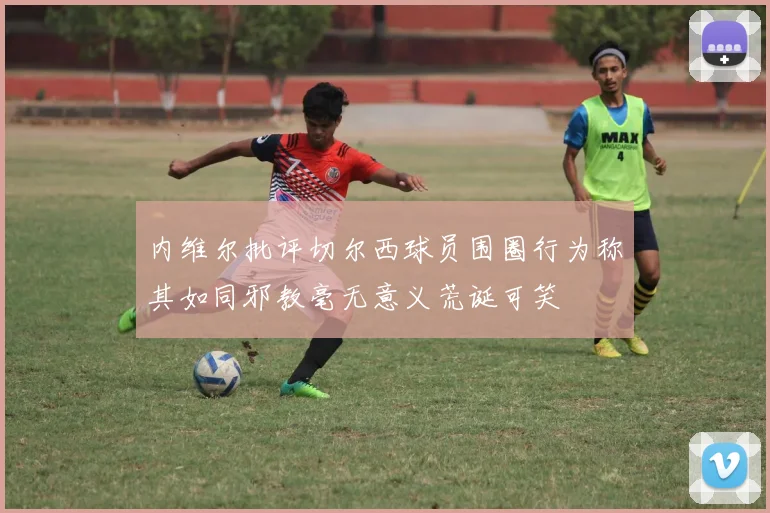 内维尔批评切尔西球员围圈行为称其如同邪教毫无意义荒诞可笑