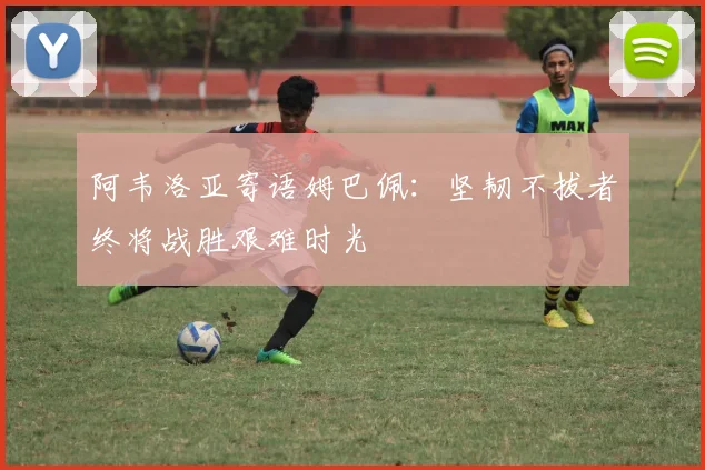 阿韦洛亚寄语姆巴佩：坚韧不拔者终将战胜艰难时光