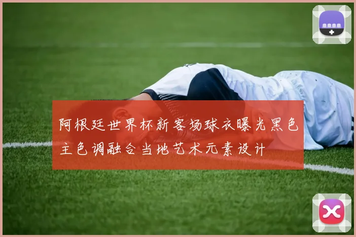 阿根廷世界杯新客场球衣曝光黑色主色调融合当地艺术元素设计