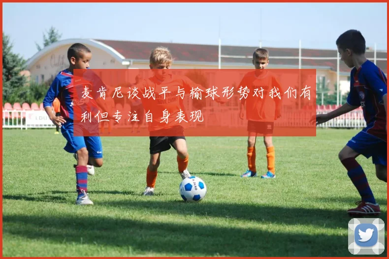 麦肯尼谈战平与输球形势对我们有利但专注自身表现