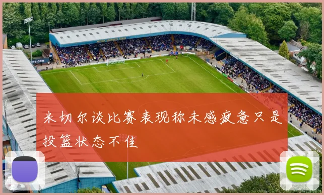 米切尔谈比赛表现称未感疲惫只是投篮状态不佳